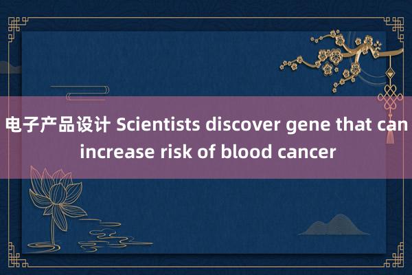 电子产品设计 Scientists discover gene that can increase risk of blood cancer