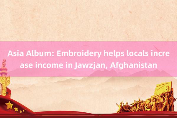 Asia Album: Embroidery helps locals increase income in Jawzjan, Afghanistan